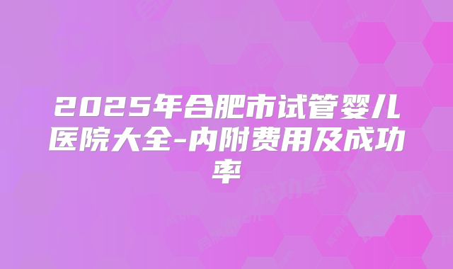 2025年合肥市试管婴儿医院大全-内附费用及成功率