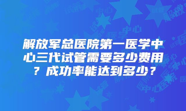 解放军总医院第一医学中心三代试管需要多少费用？成功率能达到多少？