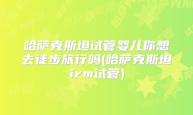 哈萨克斯坦试管婴儿你想去徒步旅行吗(哈萨克斯坦irm试管)