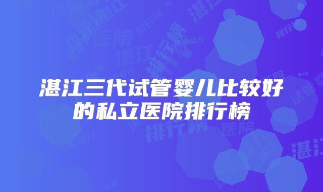 湛江三代试管婴儿比较好的私立医院排行榜
