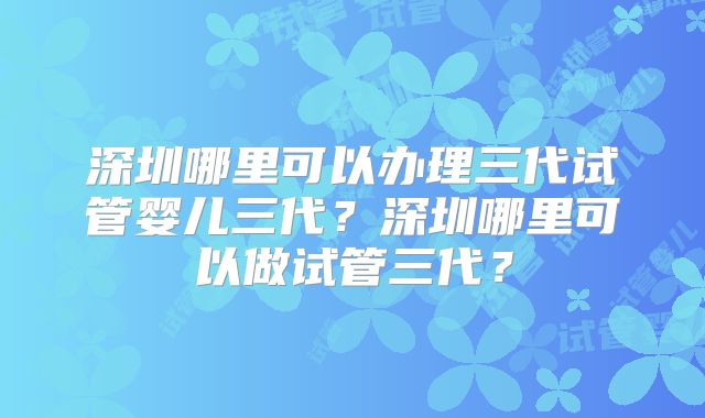深圳哪里可以办理三代试管婴儿三代？深圳哪里可以做试管三代？
