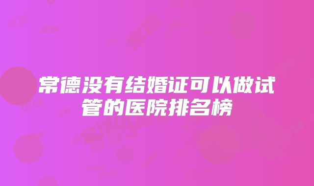 常德没有结婚证可以做试管的医院排名榜