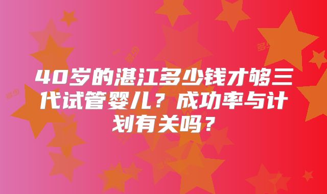 40岁的湛江多少钱才够三代试管婴儿？成功率与计划有关吗？