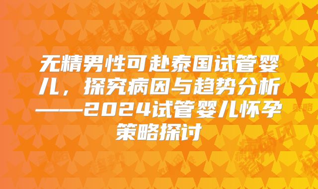无精男性可赴泰国试管婴儿，探究病因与趋势分析——2024试管婴儿怀孕策略探讨