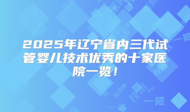 2025年辽宁省内三代试管婴儿技术优秀的十家医院一览！