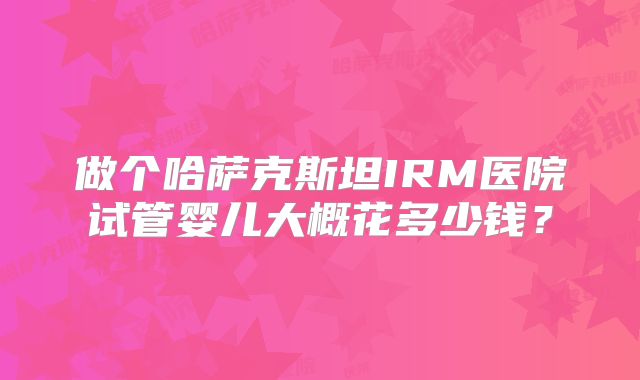 做个哈萨克斯坦IRM医院试管婴儿大概花多少钱？