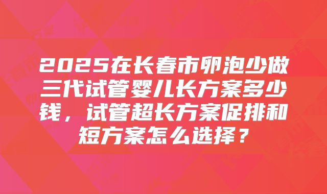 2025在长春市卵泡少做三代试管婴儿长方案多少钱,试管超长方案促排和短方案怎么选择?