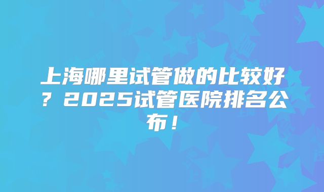 上海哪里试管做的比较好？2025试管医院排名公布！