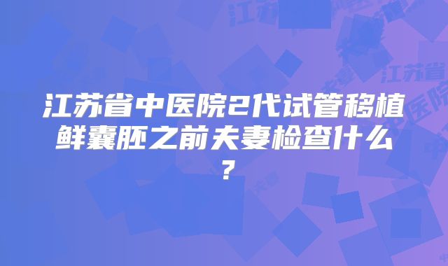 江苏省中医院2代试管移植鲜囊胚之前夫妻检查什么?