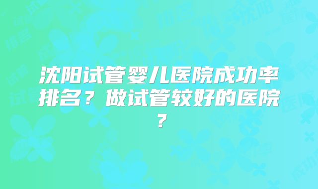 沈阳试管婴儿医院成功率排名？做试管较好的医院？
