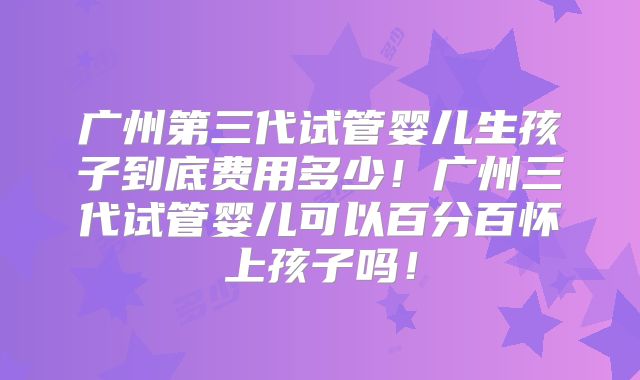 广州第三代试管婴儿生孩子到底费用多少！广州三代试管婴儿可以百分百怀上孩子吗！