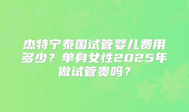 杰特宁泰国试管婴儿费用多少？单身女性2025年做试管贵吗？