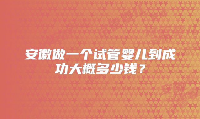安徽做一个试管婴儿到成功大概多少钱?