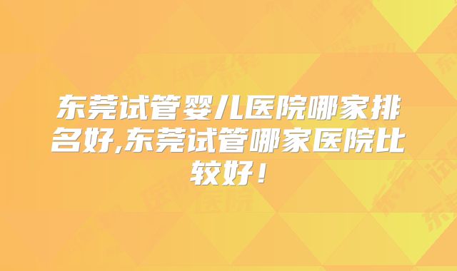 东莞试管婴儿医院哪家排名好,东莞试管哪家医院比较好!