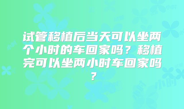 试管移植后当天可以坐两个小时的车回家吗？移植完可以坐两小时车回家吗？