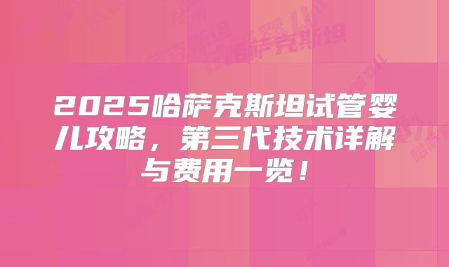 2025哈萨克斯坦试管婴儿攻略，第三代技术详解与费用一览！