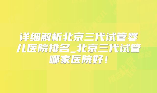 详细解析北京三代试管婴儿医院排名_北京三代试管哪家医院好!
