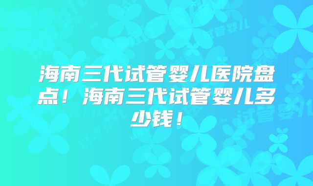 海南三代试管婴儿医院盘点!海南三代试管婴儿多少钱!