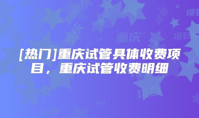 [热门]重庆试管具体收费项目，重庆试管收费明细