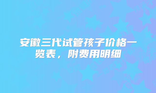 安徽三代试管孩子价格一览表，附费用明细