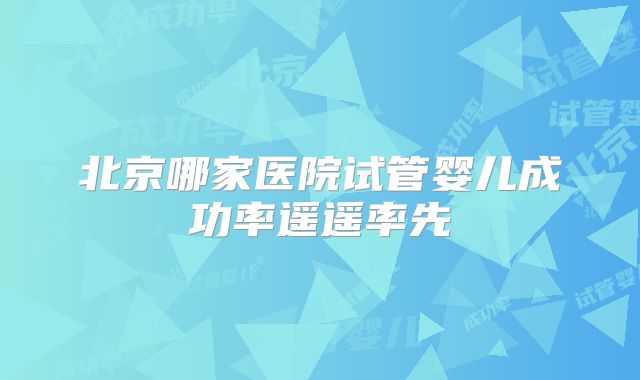 北京哪家医院试管婴儿成功率遥遥率先
