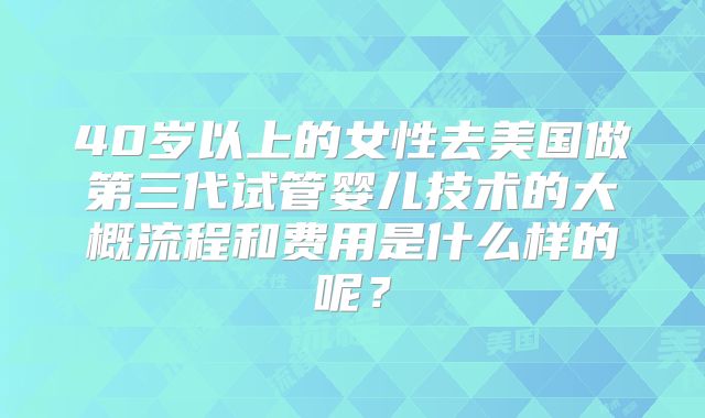 40岁以上的女性去美国做第三代试管婴儿技术的大概流程和费用是什么样的呢？