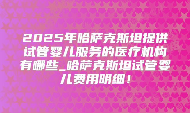 2025年哈萨克斯坦提供试管婴儿服务的医疗机构有哪些_哈萨克斯坦试管婴儿费用明细！