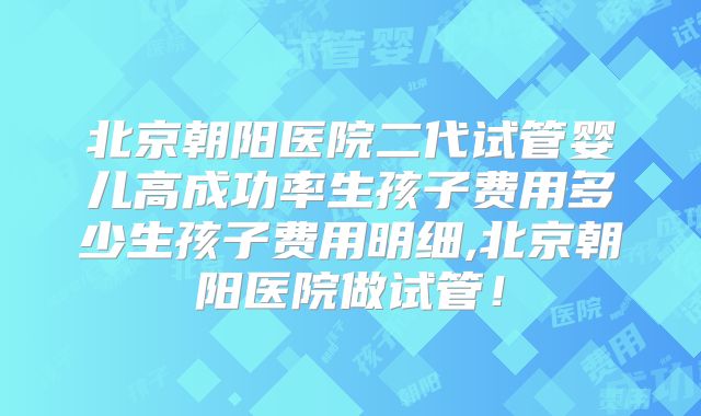 北京朝阳医院二代试管婴儿高成功率生孩子费用多少生孩子费用明细,北京朝阳医院做试管！