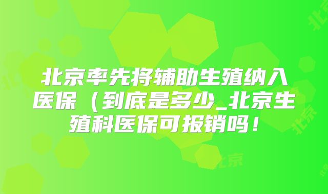 北京率先将辅助生殖纳入医保(到底是多少_北京生殖科医保可报销吗!