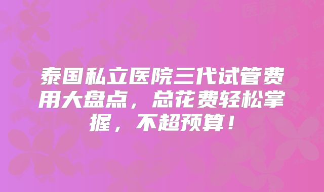 泰国私立医院三代试管费用大盘点,总花费轻松掌握,不超预算!