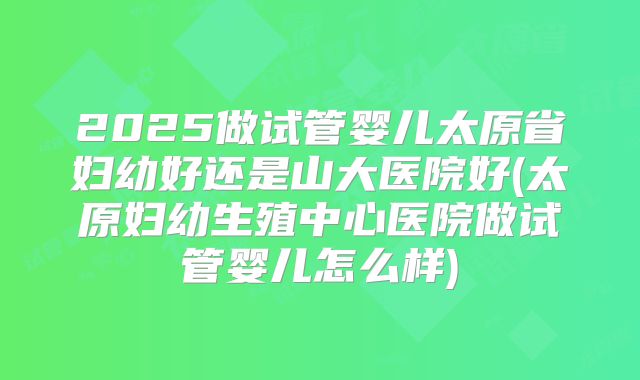 2025做试管婴儿太原省妇幼好还是山大医院好(太原妇幼生殖中心医院做试管婴儿怎么样)