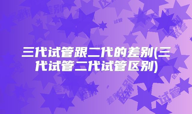 三代试管跟二代的差别(三代试管二代试管区别)