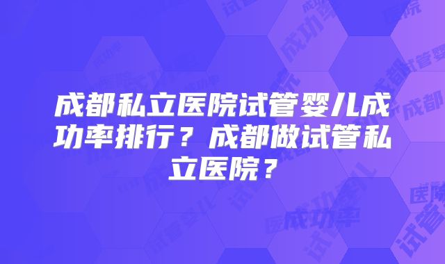 成都私立医院试管婴儿成功率排行？成都做试管私立医院？