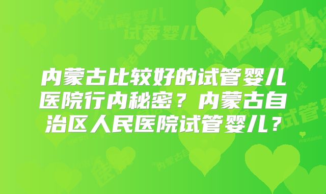 内蒙古比较好的试管婴儿医院行内秘密？内蒙古自治区人民医院试管婴儿？
