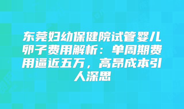 东莞妇幼保健院试管婴儿卵子费用解析：单周期费用逼近五万，高昂成本引人深思