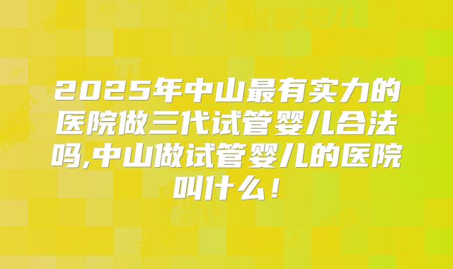 2025年中山最有实力的医院做三代试管婴儿合法吗,中山做试管婴儿的医院叫什么!