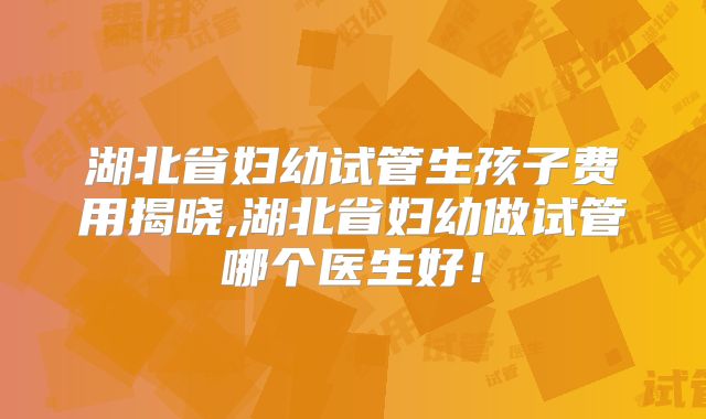湖北省妇幼试管生孩子费用揭晓,湖北省妇幼做试管哪个医生好！