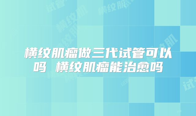 横纹肌瘤做三代试管可以吗 横纹肌瘤能治愈吗
