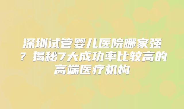 深圳试管婴儿医院哪家强？揭秘7大成功率比较高的高端医疗机构