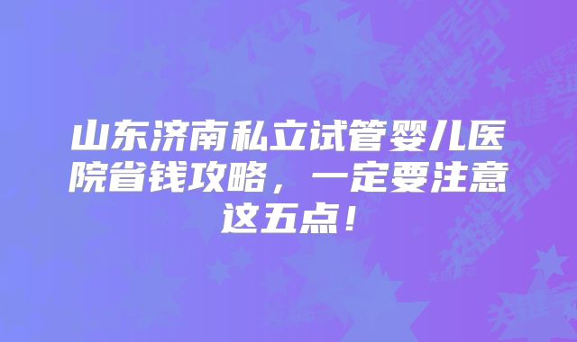 山东济南私立试管婴儿医院省钱攻略，一定要注意这五点！