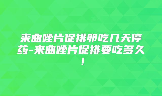 来曲唑片促排卵吃几天停药-来曲唑片促排要吃多久！