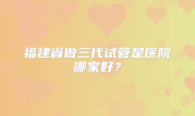 福建省做三代试管是医院哪家好?