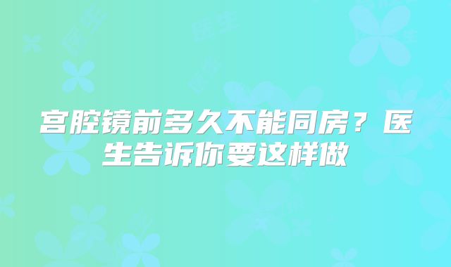 宫腔镜前多久不能同房?医生告诉你要这样做