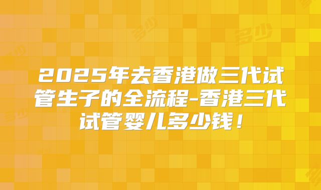 2025年去香港做三代试管生子的全流程-香港三代试管婴儿多少钱!