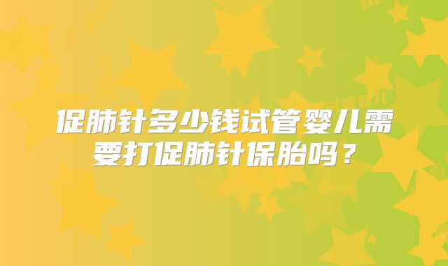 促肺针多少钱试管婴儿需要打促肺针保胎吗？