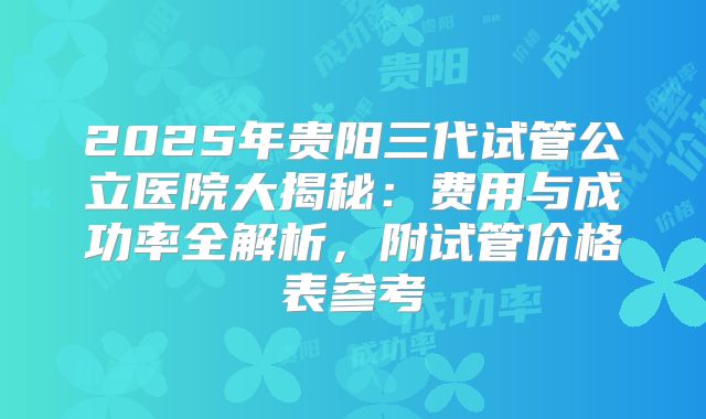 2025年贵阳三代试管公立医院大揭秘：费用与成功率全解析，附试管价格表参考