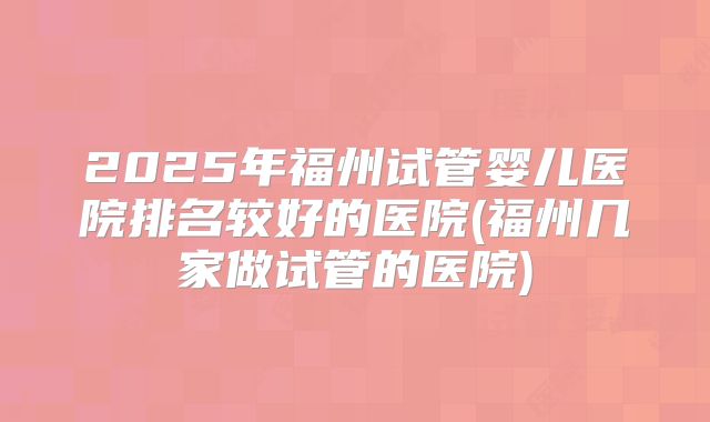 2025年福州试管婴儿医院排名较好的医院(福州几家做试管的医院)