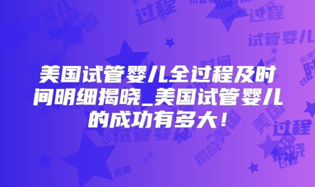 美国试管婴儿全过程及时间明细揭晓_美国试管婴儿的成功有多大！