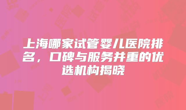 上海哪家试管婴儿医院排名,口碑与服务并重的优选机构揭晓