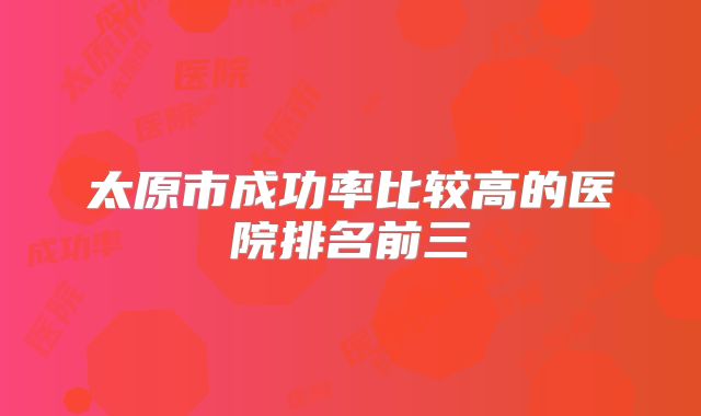 太原市成功率比较高的医院排名前三